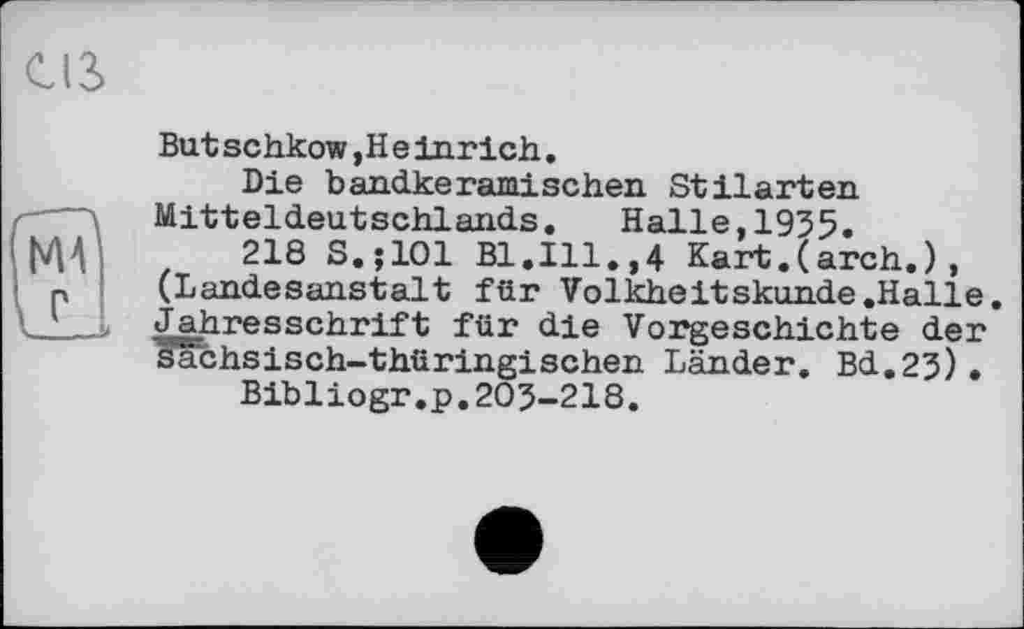 ﻿С13>
Batschkow,Heinrich.
Die bandkeramischen Stilarten Mitteldeutschlands. Halle,1935.
218 S.jlOl Bl.Ill.,4 Kart.(arch.), (Landesanstalt für Volkheitskunde .Halle. Jahresschrift für die Vorgeschichte der sächsisch-thüringischen Länder. Bd.23).
Bibliogr.p.203-218.